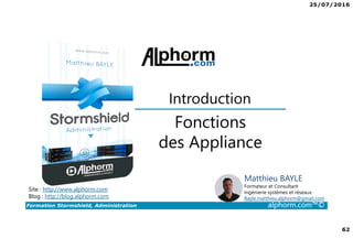 25/07/2016
62
Formation Stormshield, Administration alphorm.com™©
Fonctions
des Appliance
Introduction
Site : http://www.alphorm.com
Blog : http://blog.alphorm.com
Matthieu BAYLE
Formateur et Consultant
Ingénierie systèmes et réseaux
Bayle.matthieu.alphorm@gmail.com
 