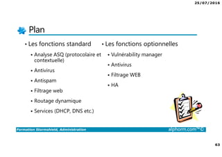25/07/2016
63
Formation Stormshield, Administration alphorm.com™©
Plan
• Les fonctions standard
Analyse ASQ (protocolaire et
contextuelle)
Antivirus
Antispam
Filtrage web
Routage dynamique
Services (DHCP, DNS etc.)
• Les fonctions optionnelles
Vulnérability manager
Antivirus
Filtrage WEB
HA
 