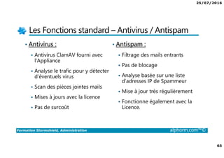 25/07/2016
65
Formation Stormshield, Administration alphorm.com™©
Les Fonctions standard – Antivirus / Antispam
• Antivirus :
Antivirus ClamAV fourni avec
l'Appliance
Analyse le trafic pour y détecter
d’éventuels virus
Scan des pièces jointes mails
Mises à jours avec la licence
Pas de surcoût
• Antispam :
Filtrage des mails entrants
Pas de blocage
Analyse basée sur une liste
d’adresses IP de Spammeur
Mise à jour très régulièrement
Fonctionne également avec la
Licence.
 