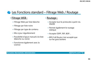 25/07/2016
66
Formation Stormshield, Administration alphorm.com™©
Les Fonctions standard – Filtrage Web / Routage
• Filtrage WEB :
Filtrage Web par liste blanche
Filtrage par liste noire
Filtrage par type de contenu
Mis à jour régulièrement
Possibilité d’ajout manuel à la liste
(blanche ou noire)
Fonctionne également avec la
Licence
• Routage :
Accepte tout le protocole à partir du
SN200
Permet également le routage
statique
Accepte OSPF, RIP, BGP…
BPG Full Route n’est accepté que
sur les gros boitiers
 