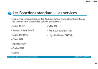25/07/2016
67
Formation Stormshield, Administration alphorm.com™©
Les Fonctions standard – Les services
• Les services disponibles sur les Appliances Stormshield sont nombreux,
de base et sans surcoût les boitiers proposent :
• Client DHCP
• Serveur / Relai DHCP
• Client DynDNS
• Client NTP
• Agent SNMP
• Cache DNS
• Syslog
• VPN SSL
• PKI & CA (sauf SN150)
• Logs local (sauf SN150)
 