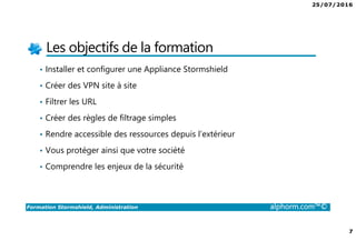 25/07/2016
7
Formation Stormshield, Administration alphorm.com™©
Les objectifs de la formation
• Installer et configurer une Appliance Stormshield
• Créer des VPN site à site
• Filtrer les URL
• Créer des règles de filtrage simples
• Rendre accessible des ressources depuis l’extérieur
• Vous protéger ainsi que votre société
• Comprendre les enjeux de la sécurité
 