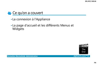 25/07/2016
75
Formation Stormshield, Administration alphorm.com™©
Ce qu’on a couvert
•La connexion à l'Appliance
•La page d’accueil et les différents Menus et
Widgets
 