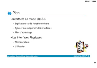 25/07/2016
77
Formation Stormshield, Administration alphorm.com™©
Plan
• Interfaces en mode BRIDGE
Explication sur le fonctionnement
Ajouter ou supprimer des interfaces
Plan d’adressage
• Les interfaces Physiques
Nomenclature
Utilisation
 