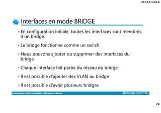 25/07/2016
78
Formation Stormshield, Administration alphorm.com™©
Interfaces en mode BRIDGE
• En configuration initiale, toutes les interfaces sont membres
d’un bridge.
• Le bridge fonctionne comme un switch
• Nous pouvons ajouter ou supprimer des interfaces du
bridge
• Chaque interface fait partie du réseau du bridge
• Il est possible d’ajouter des VLAN au bridge
• Il est possible d’avoir plusieurs bridges
 