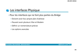 25/07/2016
79
Formation Stormshield, Administration alphorm.com™©
Les interfaces Physique
• Pour les interfaces qui ne font plus parties du Bridge
Doivent avoir leur propre plan d’adresse
Peuvent avoir plusieurs Vlan et Modem
Définir un nomenclature précise
Les options avancées
 
