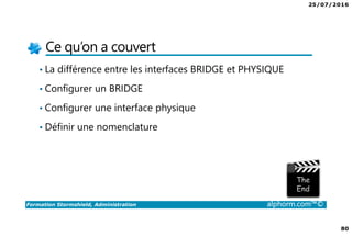 25/07/2016
80
Formation Stormshield, Administration alphorm.com™©
Ce qu’on a couvert
• La différence entre les interfaces BRIDGE et PHYSIQUE
• Configurer un BRIDGE
• Configurer une interface physique
• Définir une nomenclature
 
