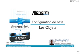 25/07/2016
81
Formation Stormshield, Administration alphorm.com™©
Les Objets
Configuration de base
Site : http://www.alphorm.com
Blog : http://blog.alphorm.com
Matthieu BAYLE
Formateur et Consultant
Ingénierie systèmes et réseaux
Bayle.matthieu.alphorm@gmail.com
 