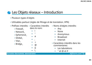 25/07/2016
83
Formation Stormshield, Administration alphorm.com™©
Les Objets réseaux – Introduction
• Plusieurs types d’objets
• Utilisables partout (règles de filtrage et de translation, VPN)
• Préfixes interdits:
• Firewall_
• Network_
• Ephemeral_
• Global_
• Vlan_
• Bridge_
• Caractères interdits
dans le nom:
!
‘’
#
,
=
@
[]

• Noms d’objets interdits:
Any
None
Anonymous
Broadcast
Internet
• Caractères interdits dans les
commentaires:
Les tabulations
‘’ et @ et #
 