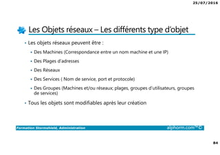 25/07/2016
84
Formation Stormshield, Administration alphorm.com™©
Les Objets réseaux – Les différents type d’objet
• Les objets réseaux peuvent être :
Des Machines (Correspondance entre un nom machine et une IP)
Des Plages d’adresses
Des Réseaux
Des Services ( Nom de service, port et protocole)
Des Groupes (Machines et/ou réseaux; plages, groupes d’utilisateurs, groupes
de services)
• Tous les objets sont modifiables après leur création
 