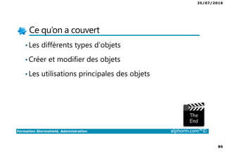 25/07/2016
86
Formation Stormshield, Administration alphorm.com™©
Ce qu’on a couvert
•Les différents types d’objets
•Créer et modifier des objets
•Les utilisations principales des objets
 