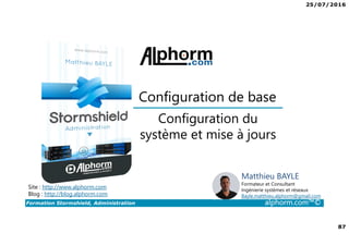 25/07/2016
87
Formation Stormshield, Administration alphorm.com™©
Configuration du
système et mise à jours
Configuration de base
Site : http://www.alphorm.com
Blog : http://blog.alphorm.com
Matthieu BAYLE
Formateur et Consultant
Ingénierie systèmes et réseaux
Bayle.matthieu.alphorm@gmail.com
 