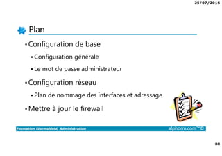 25/07/2016
88
Formation Stormshield, Administration alphorm.com™©
Plan
•Configuration de base
Configuration générale
Le mot de passe administrateur
•Configuration réseau
Plan de nommage des interfaces et adressage
•Mettre à jour le firewall
 