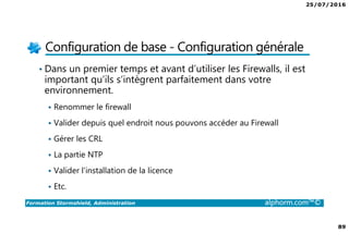 25/07/2016
89
Formation Stormshield, Administration alphorm.com™©
Configuration de base - Configuration générale
• Dans un premier temps et avant d’utiliser les Firewalls, il est
important qu’ils s’intègrent parfaitement dans votre
environnement.
Renommer le firewall
Valider depuis quel endroit nous pouvons accéder au Firewall
Gérer les CRL
La partie NTP
Valider l’installation de la licence
Etc.
 
