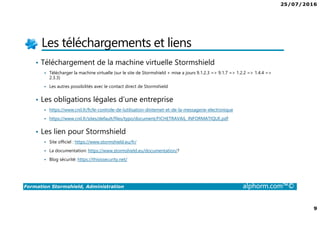 25/07/2016
9
Formation Stormshield, Administration alphorm.com™©
Les téléchargements et liens
• Téléchargement de la machine virtuelle Stormshield
Télécharger la machine virtuelle (sur le site de Stormshield + mise a jours 9.1.2.3 => 9.1.7 => 1.2.2 => 1.4.4 =>
2.3.3)
Les autres possibilités avec le contact direct de Stormshield
• Les obligations légales d’une entreprise
https://www.cnil.fr/fr/le-controle-de-lutilisation-dinternet-et-de-la-messagerie-electronique
https://www.cnil.fr/sites/default/files/typo/document/FICHETRAVAIL_INFORMATIQUE.pdf
• Les lien pour Stormshield
Site officiel : https://www.stormshield.eu/fr/
La documentation: https://www.stormshield.eu/documentation/?
Blog sécurité: https://thisissecurity.net/
 