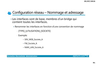 25/07/2016
91
Formation Stormshield, Administration alphorm.com™©
Configuration réseau – Nommage et adressage
• Les interfaces sont de base, membres d’un bridge qui
contient toutes les interfaces.
Renommer les interfaces en fonction d’une convention de nommage
• [TYPE]_[UTILISATION]_[SOCIETE]
• Exemple:
• SRV_WEB_Societe_A
• FW_Societe_A
• NWK_LAN_Societe_A
 