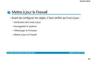 25/07/2016
92
Formation Stormshield, Administration alphorm.com™©
Mettre à jour le Firewall
• Avant de configurer les règles, il faut vérifier qu’il est à jour :
Vérification des mises à jour
Sauvegarder le système
Télécharger le Firmware
Mettre à jour le Firewall
 