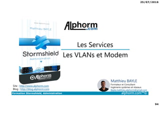 25/07/2016
94
Formation Stormshield, Administration alphorm.com™©
Les VLANs et Modem
Les Services
Site : http://www.alphorm.com
Blog : http://blog.alphorm.com
Matthieu BAYLE
Formateur et Consultant
Ingénierie systèmes et réseaux
Bayle.matthieu.alphorm@gmail.com
 
