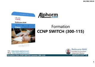 04/08/2016
1
Formation Cisco CCNP SWITCH (examen 300-115) alphorm.com™©
Redouane BAIK
Formateur et Consultant
indépendant Réseaux
Formation
CCNP SWITCH (300-115)
Site : http://www.alphorm.com
Blog : http://blog.alphorm.com
 