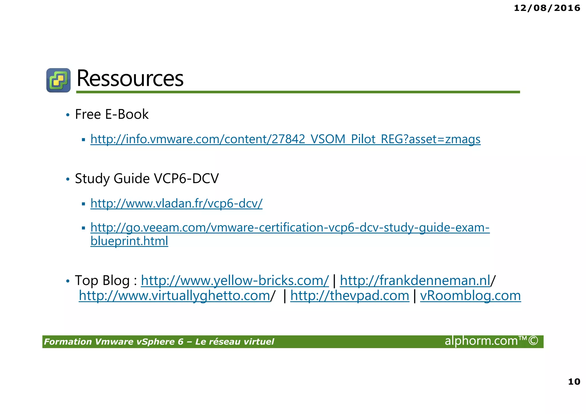12/08/2016
10
Formation Vmware vSphere 6 – Le réseau virtuel alphorm.com™©
Ressources
• Free E-Book
http://info.vmware.com/content/27842_VSOM_Pilot_REG?asset=zmags
• Study Guide VCP6-DCV
http://www.vladan.fr/vcp6-dcv/
http://go.veeam.com/vmware-certification-vcp6-dcv-study-guide-exam-
blueprint.html
• Top Blog : http://www.yellow-bricks.com/ | http://frankdenneman.nl/
http://www.virtuallyghetto.com/ | http://thevpad.com | vRoomblog.com
 