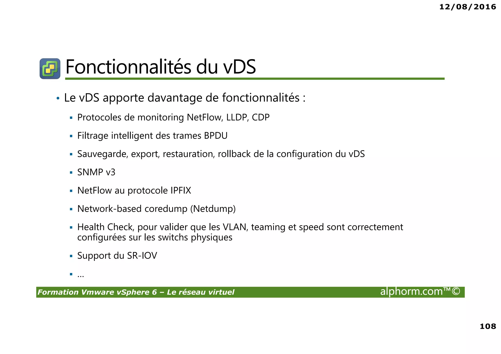 12/08/2016
108
Formation Vmware vSphere 6 – Le réseau virtuel alphorm.com™©
Fonctionnalités du vDS
• Le vDS apporte davantage de fonctionnalités :
Protocoles de monitoring NetFlow, LLDP, CDP
Filtrage intelligent des trames BPDU
Sauvegarde, export, restauration, rollback de la configuration du vDS
SNMP v3
NetFlow au protocole IPFIX
Network-based coredump (Netdump)
Health Check, pour valider que les VLAN, teaming et speed sont correctement
configurées sur les switchs physiques
Support du SR-IOV
…
 