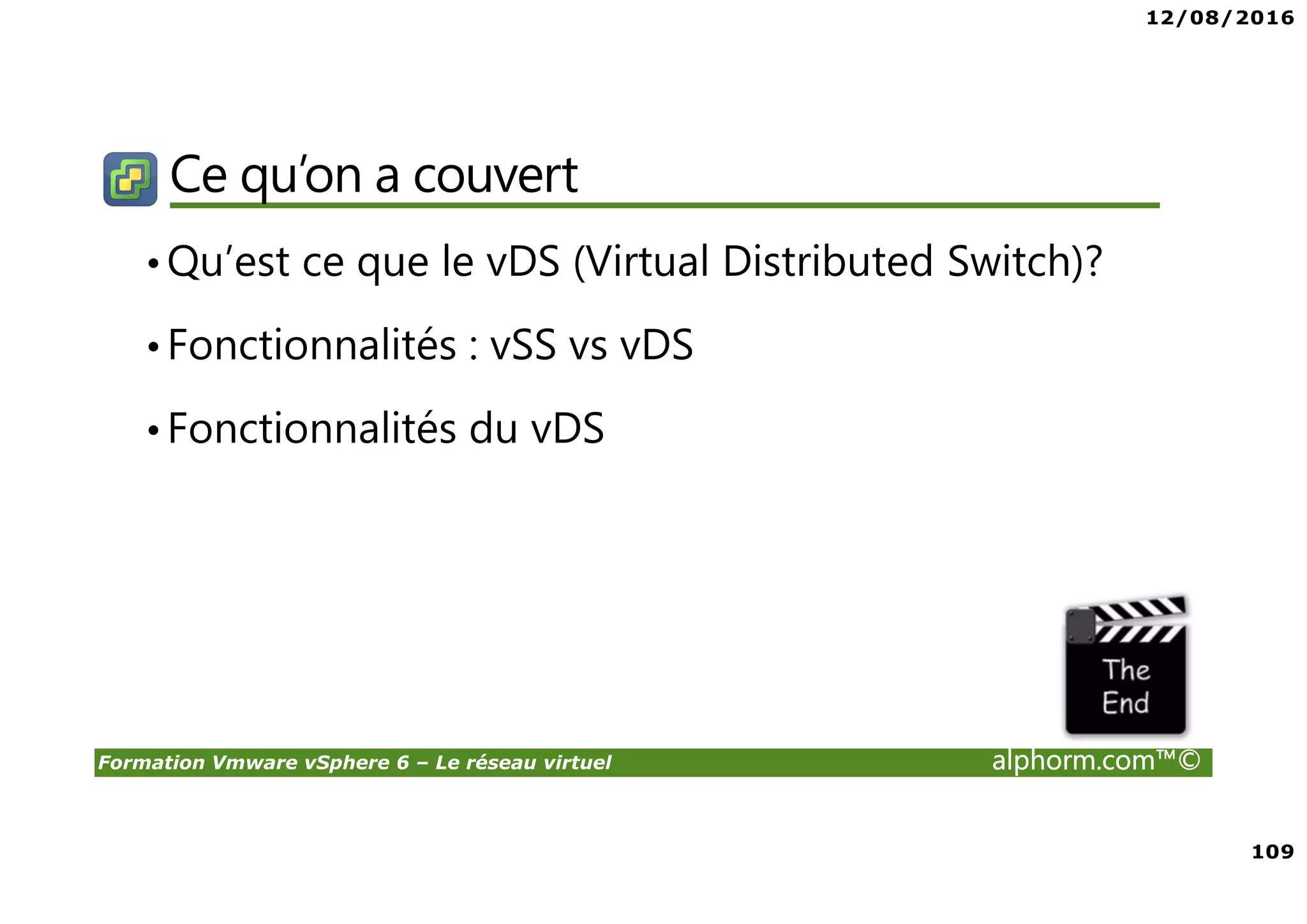 12/08/2016
109
Formation Vmware vSphere 6 – Le réseau virtuel alphorm.com™©
Ce qu’on a couvert
•Qu’est ce que le vDS (Virtual Distributed Switch)?
•Fonctionnalités : vSS vs vDS
•Fonctionnalités du vDS
 