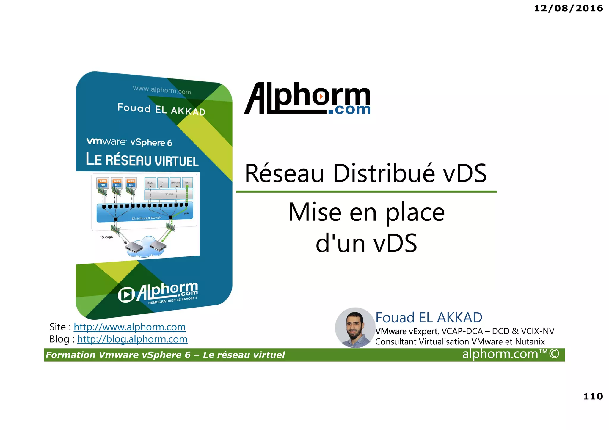 12/08/2016
110
Formation Vmware vSphere 6 – Le réseau virtuel alphorm.com™©
Fouad EL AKKAD
VMware vExpert, VCAP-DCA – DCD & VCIX-NV
Consultant Virtualisation VMware et Nutanix
Mise en place
d'un vDS
Réseau Distribué vDS
Site : http://www.alphorm.com
Blog : http://blog.alphorm.com
 