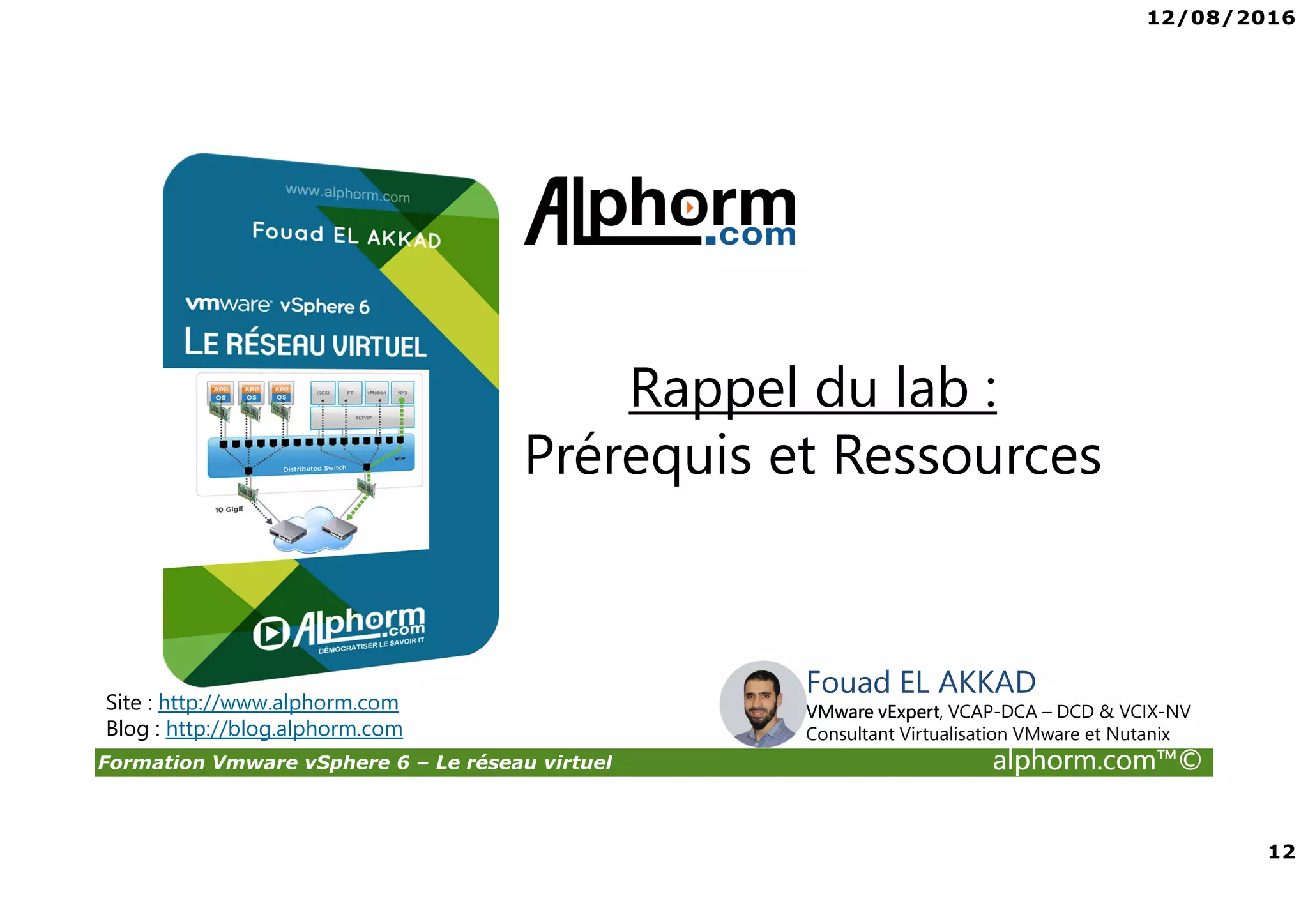 12/08/2016
12
Formation Vmware vSphere 6 – Le réseau virtuel alphorm.com™©
Fouad EL AKKAD
VMware vExpert, VCAP-DCA – DCD & VCIX-NV
Consultant Virtualisation VMware et Nutanix
Rappel du lab :
Prérequis et Ressources
Site : http://www.alphorm.com
Blog : http://blog.alphorm.com
 