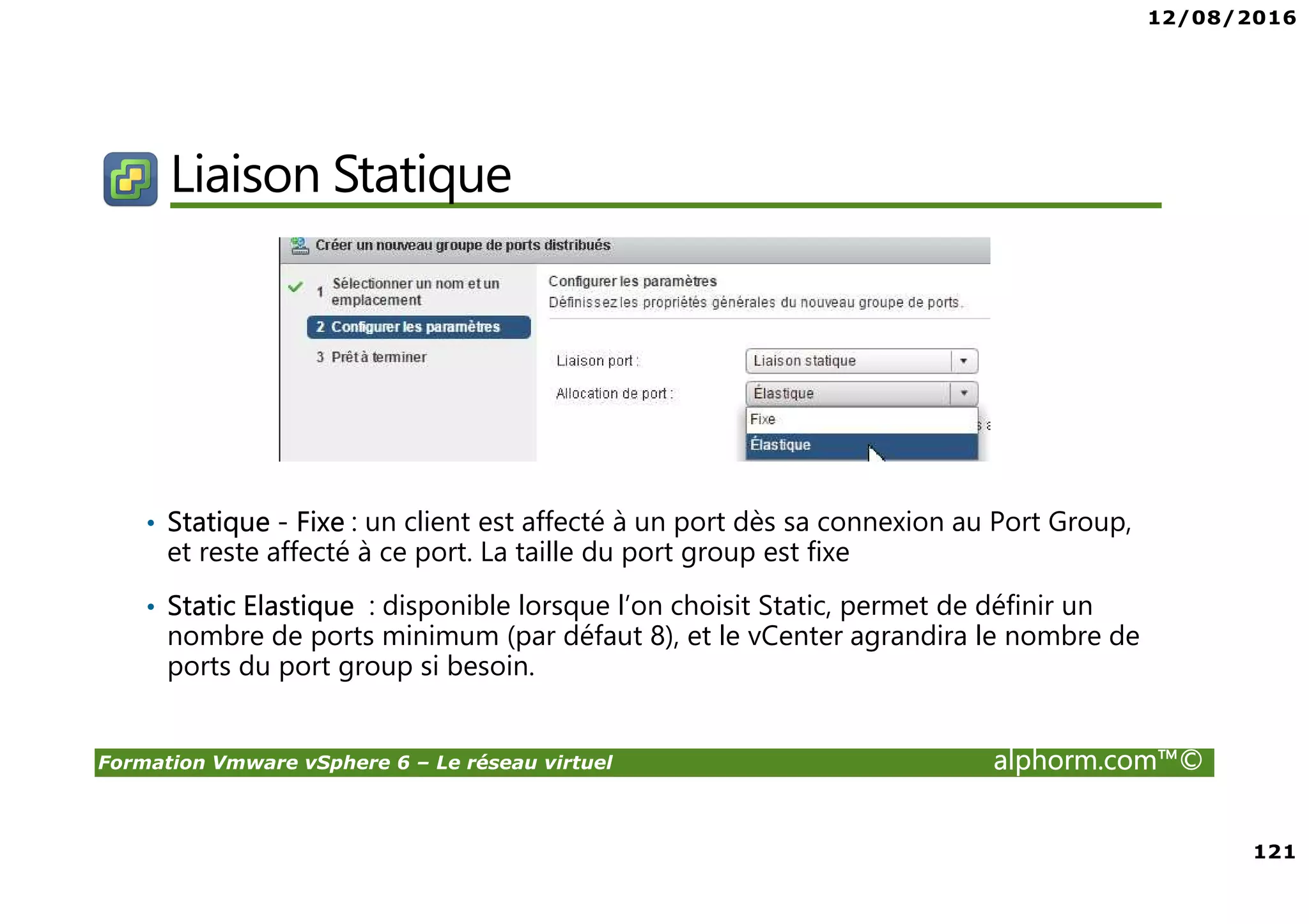 12/08/2016
121
Formation Vmware vSphere 6 – Le réseau virtuel alphorm.com™©
Liaison Statique
• Statique - Fixe : un client est affecté à un port dès sa connexion au Port Group,
et reste affecté à ce port. La taille du port group est fixe
• Static Elastique : disponible lorsque l’on choisit Static, permet de définir un
nombre de ports minimum (par défaut 8), et le vCenter agrandira le nombre de
ports du port group si besoin.
 