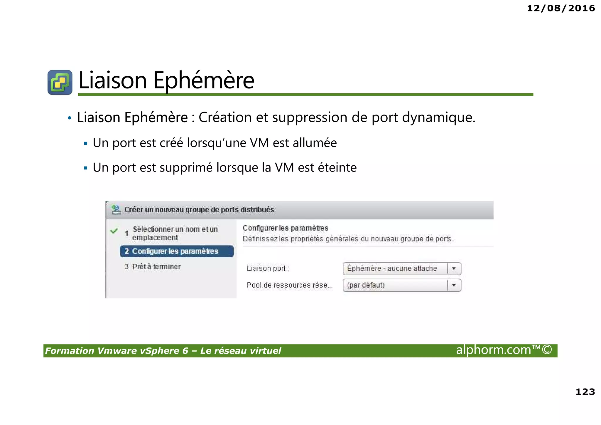 12/08/2016
123
Formation Vmware vSphere 6 – Le réseau virtuel alphorm.com™©
Liaison Ephémère
• Liaison Ephémère : Création et suppression de port dynamique.
Un port est créé lorsqu’une VM est allumée
Un port est supprimé lorsque la VM est éteinte
 