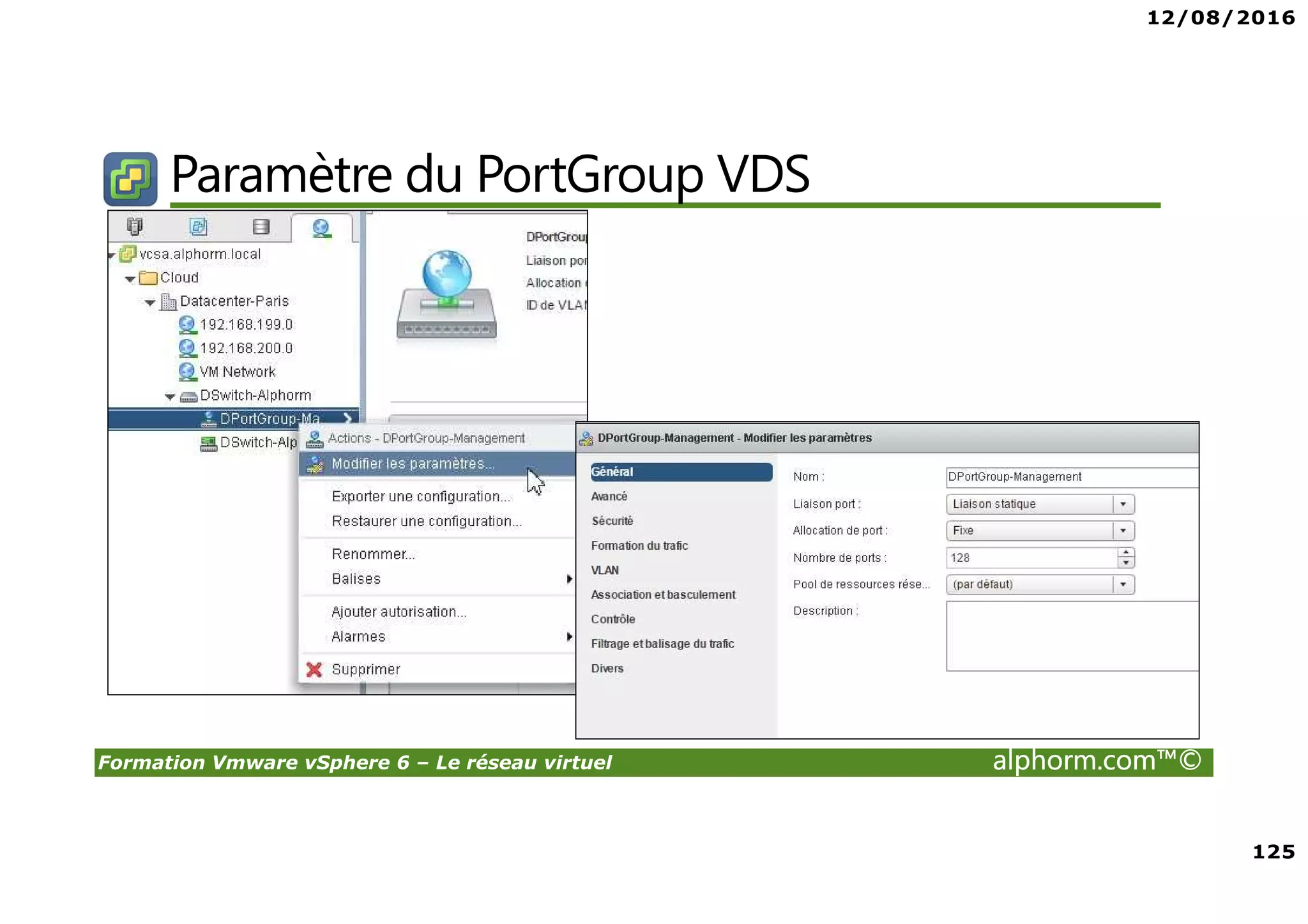 12/08/2016
8
Formation Vmware vSphere 6 – Le réseau virtuel alphorm.com™©
Certifications
VMware Certified Professional sur vSphere 6 (VCP6) :
• Pour les personnes techniques qui veulent pour démontrer leur expertise sur vSphere et
progresser dans leur carrière
• Trois étapes pour devenir VCP6
1. Assister à un cours de VMware-autorisé
2. Acquérir de l'expérience avec vSphere
3. Réussir l'examen VCP6
• Après la réalisation de VCP6 :
VCAP 6 Datacenter Administration
• Administration avancée
VCAP 6 Conception Datacenter
• Design de Datacenter complexe
 