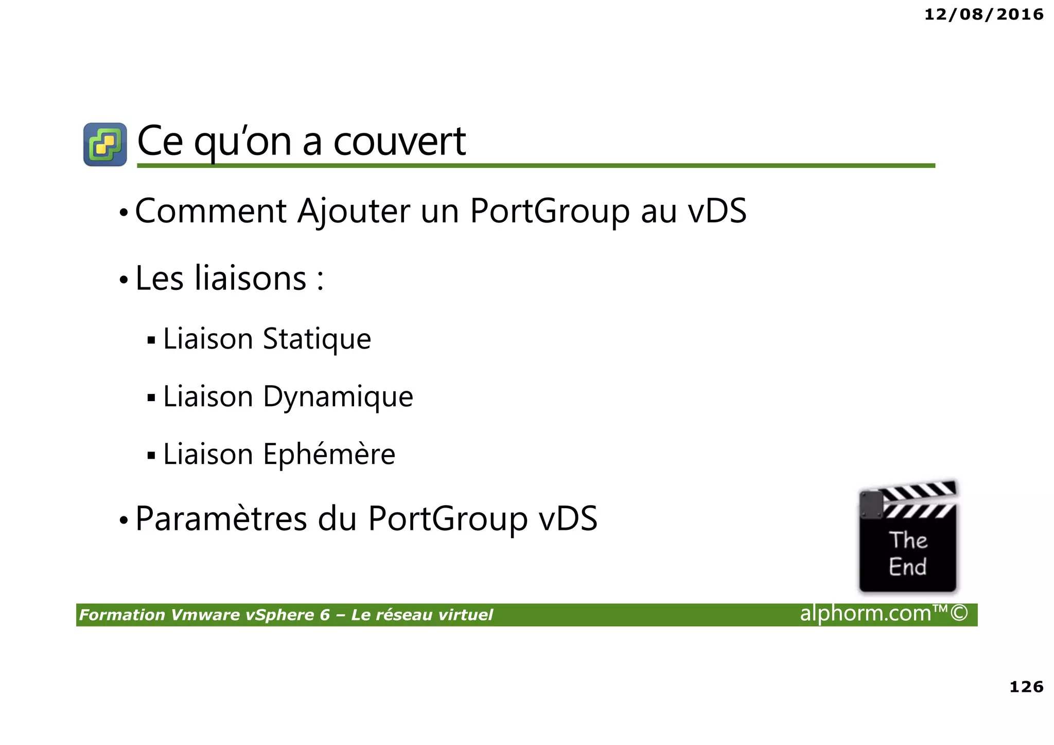 12/08/2016
8
Formation Vmware vSphere 6 – Le réseau virtuel alphorm.com™©
Certifications
VMware Certified Professional sur vSphere 6 (VCP6) :
• Pour les personnes techniques qui veulent pour démontrer leur expertise sur vSphere et
progresser dans leur carrière
• Trois étapes pour devenir VCP6
1. Assister à un cours de VMware-autorisé
2. Acquérir de l'expérience avec vSphere
3. Réussir l'examen VCP6
• Après la réalisation de VCP6 :
VCAP 6 Datacenter Administration
• Administration avancée
VCAP 6 Conception Datacenter
• Design de Datacenter complexe
 
