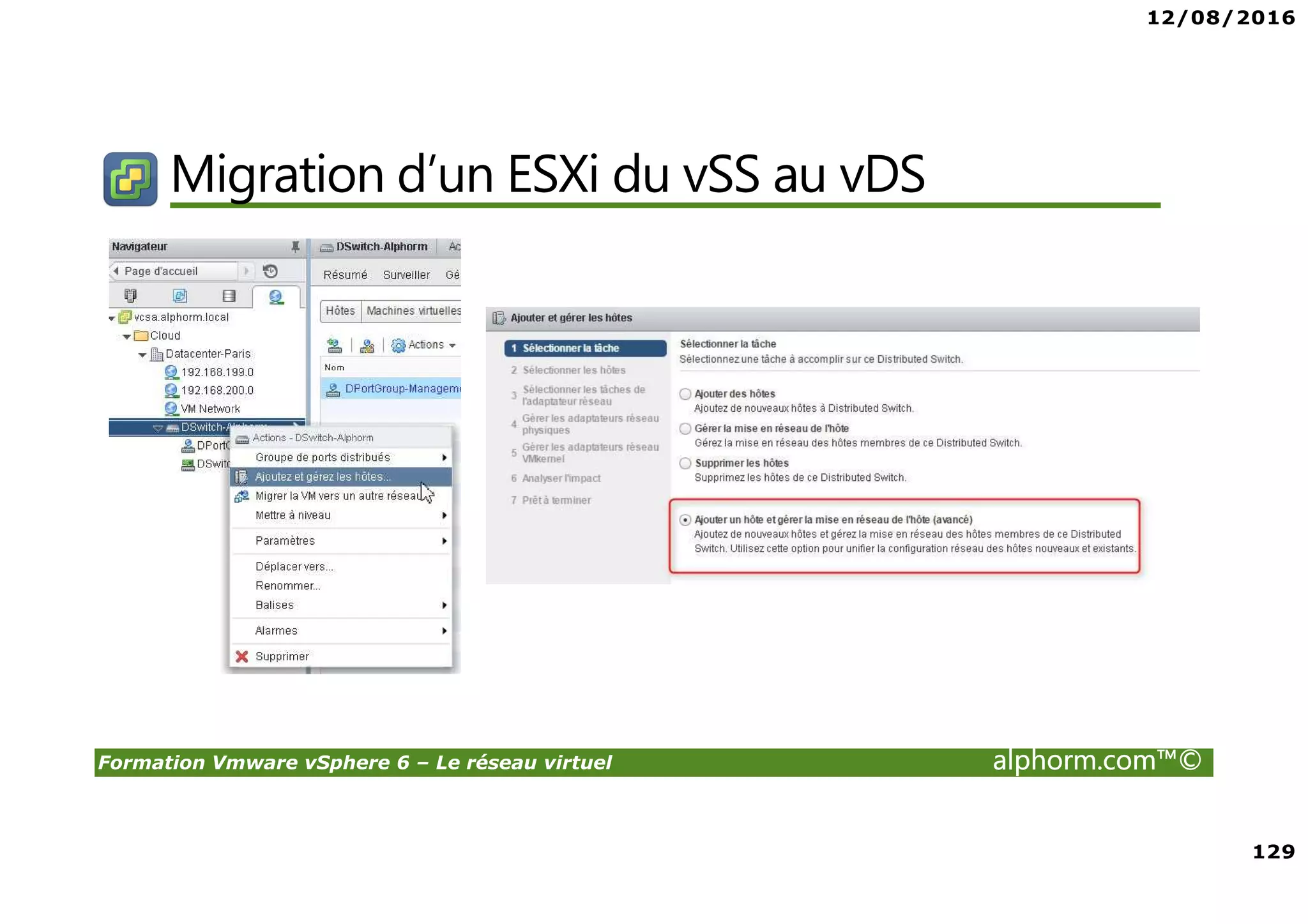 12/08/2016
8
Formation Vmware vSphere 6 – Le réseau virtuel alphorm.com™©
Certifications
VMware Certified Professional sur vSphere 6 (VCP6) :
• Pour les personnes techniques qui veulent pour démontrer leur expertise sur vSphere et
progresser dans leur carrière
• Trois étapes pour devenir VCP6
1. Assister à un cours de VMware-autorisé
2. Acquérir de l'expérience avec vSphere
3. Réussir l'examen VCP6
• Après la réalisation de VCP6 :
VCAP 6 Datacenter Administration
• Administration avancée
VCAP 6 Conception Datacenter
• Design de Datacenter complexe
 