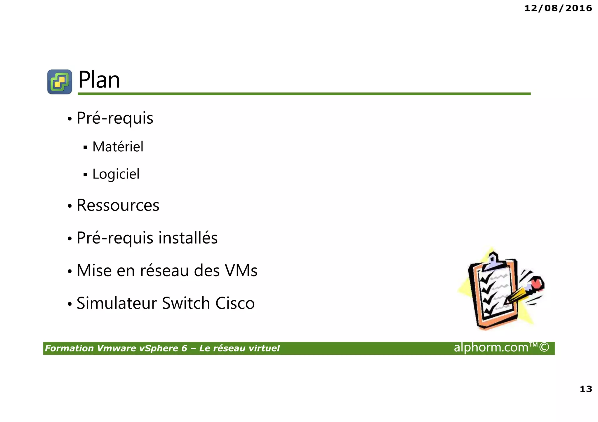 12/08/2016
13
Formation Vmware vSphere 6 – Le réseau virtuel alphorm.com™©
Plan
• Pré-requis
Matériel
Logiciel
• Ressources
• Pré-requis installés
• Mise en réseau des VMs
• Simulateur Switch Cisco
 