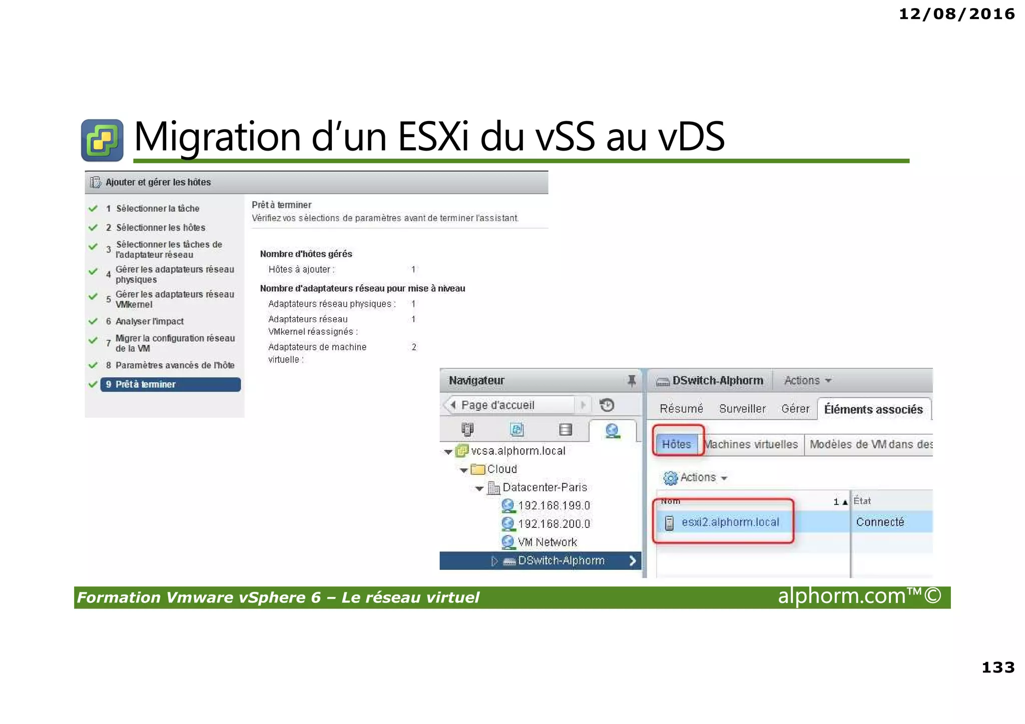 12/08/2016
8
Formation Vmware vSphere 6 – Le réseau virtuel alphorm.com™©
Certifications
VMware Certified Professional sur vSphere 6 (VCP6) :
• Pour les personnes techniques qui veulent pour démontrer leur expertise sur vSphere et
progresser dans leur carrière
• Trois étapes pour devenir VCP6
1. Assister à un cours de VMware-autorisé
2. Acquérir de l'expérience avec vSphere
3. Réussir l'examen VCP6
• Après la réalisation de VCP6 :
VCAP 6 Datacenter Administration
• Administration avancée
VCAP 6 Conception Datacenter
• Design de Datacenter complexe
 