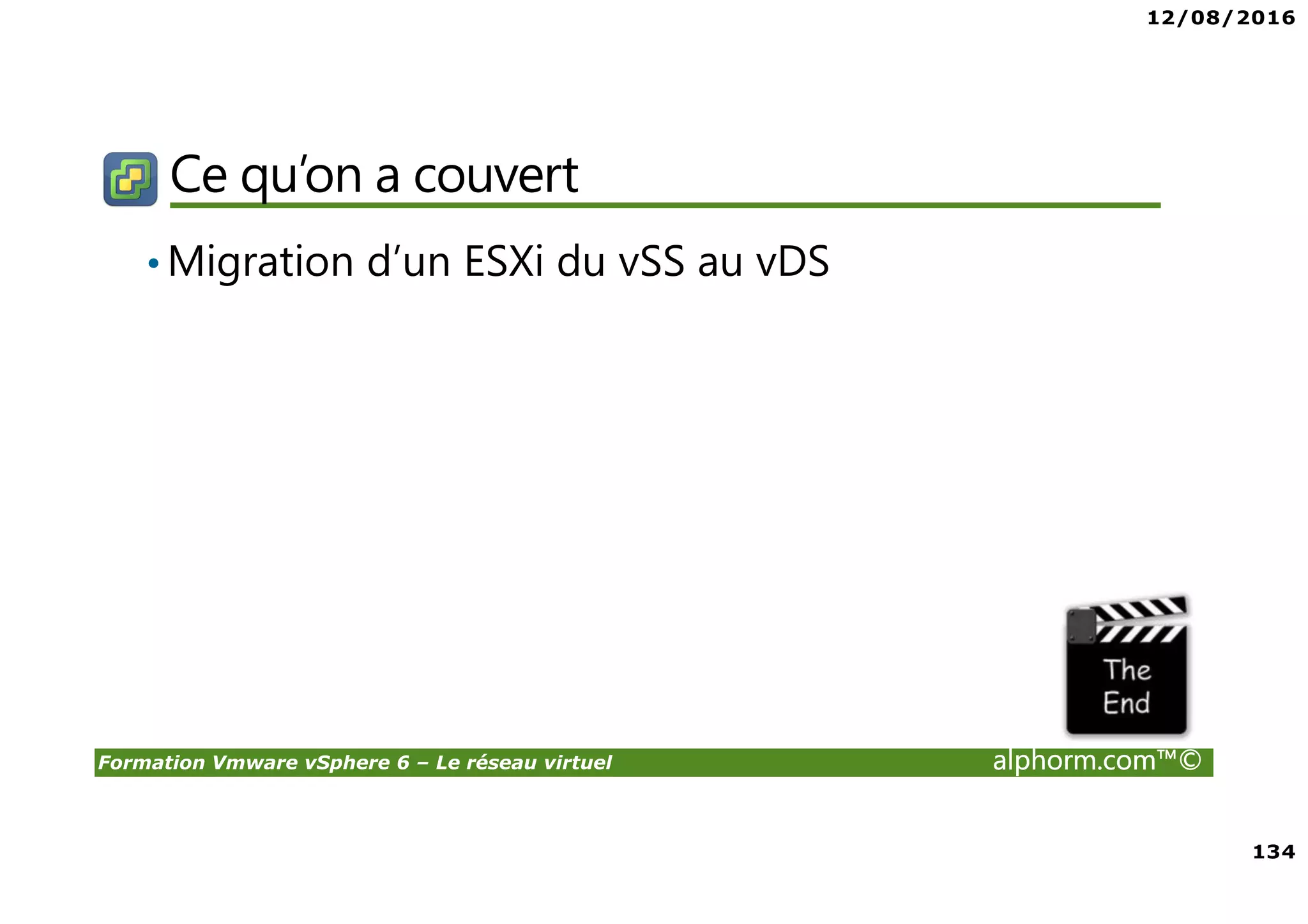 12/08/2016
8
Formation Vmware vSphere 6 – Le réseau virtuel alphorm.com™©
Certifications
VMware Certified Professional sur vSphere 6 (VCP6) :
• Pour les personnes techniques qui veulent pour démontrer leur expertise sur vSphere et
progresser dans leur carrière
• Trois étapes pour devenir VCP6
1. Assister à un cours de VMware-autorisé
2. Acquérir de l'expérience avec vSphere
3. Réussir l'examen VCP6
• Après la réalisation de VCP6 :
VCAP 6 Datacenter Administration
• Administration avancée
VCAP 6 Conception Datacenter
• Design de Datacenter complexe
 