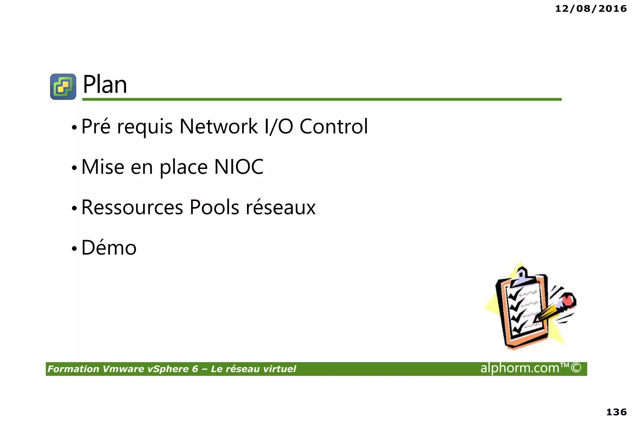 12/08/2016
8
Formation Vmware vSphere 6 – Le réseau virtuel alphorm.com™©
Certifications
VMware Certified Professional sur vSphere 6 (VCP6) :
• Pour les personnes techniques qui veulent pour démontrer leur expertise sur vSphere et
progresser dans leur carrière
• Trois étapes pour devenir VCP6
1. Assister à un cours de VMware-autorisé
2. Acquérir de l'expérience avec vSphere
3. Réussir l'examen VCP6
• Après la réalisation de VCP6 :
VCAP 6 Datacenter Administration
• Administration avancée
VCAP 6 Conception Datacenter
• Design de Datacenter complexe
 