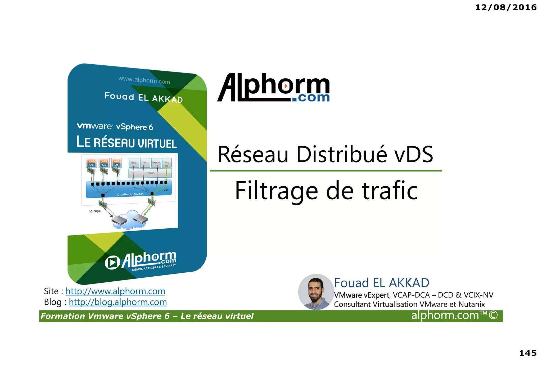 12/08/2016
145
Formation Vmware vSphere 6 – Le réseau virtuel alphorm.com™©
Fouad EL AKKAD
VMware vExpert, VCAP-DCA – DCD & VCIX-NV
Consultant Virtualisation VMware et Nutanix
Filtrage de trafic
Réseau Distribué vDS
Site : http://www.alphorm.com
Blog : http://blog.alphorm.com
 