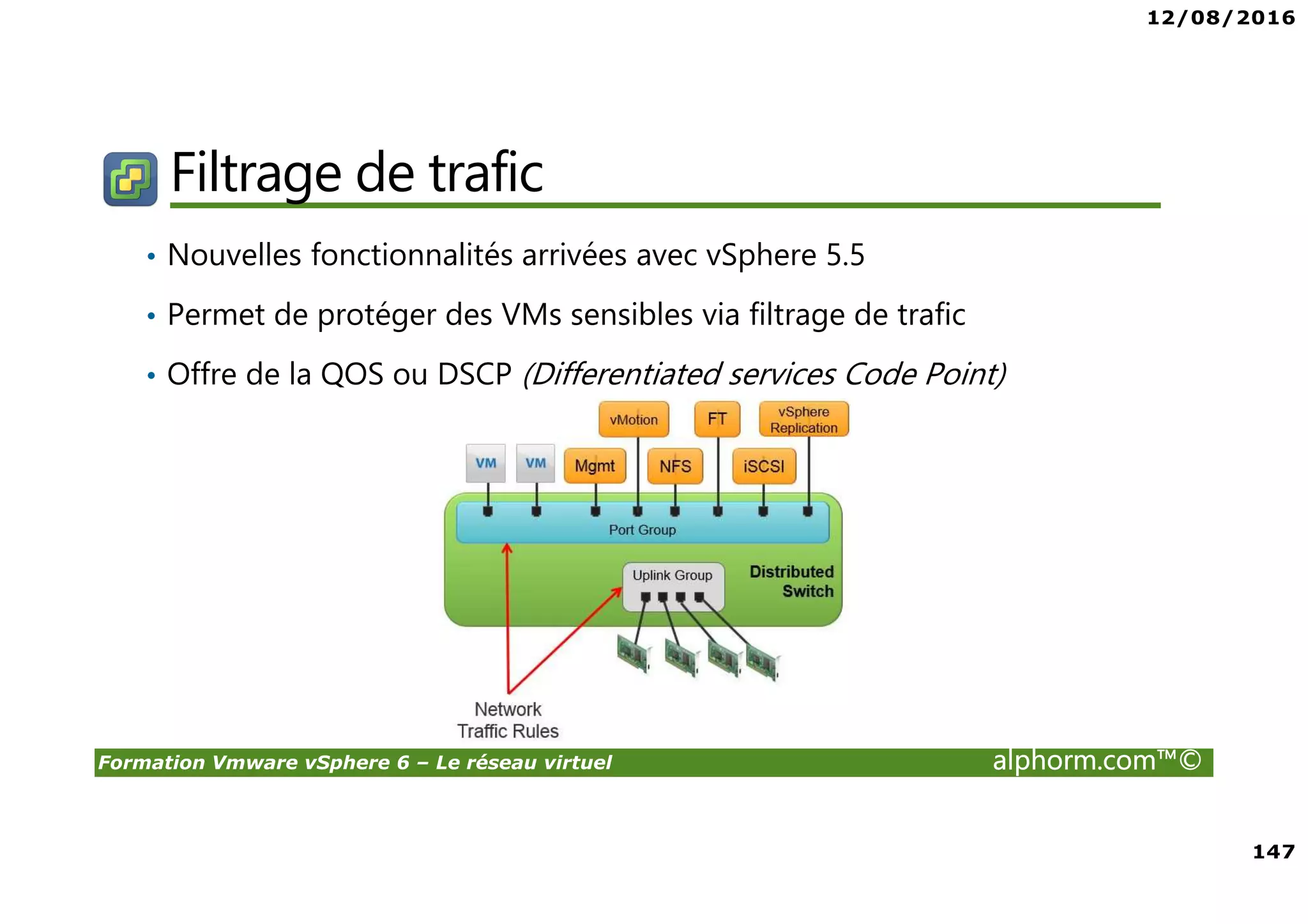 12/08/2016
147
Formation Vmware vSphere 6 – Le réseau virtuel alphorm.com™©
Filtrage de trafic
• Nouvelles fonctionnalités arrivées avec vSphere 5.5
• Permet de protéger des VMs sensibles via filtrage de trafic
• Offre de la QOS ou DSCP (Differentiated services Code Point)
 