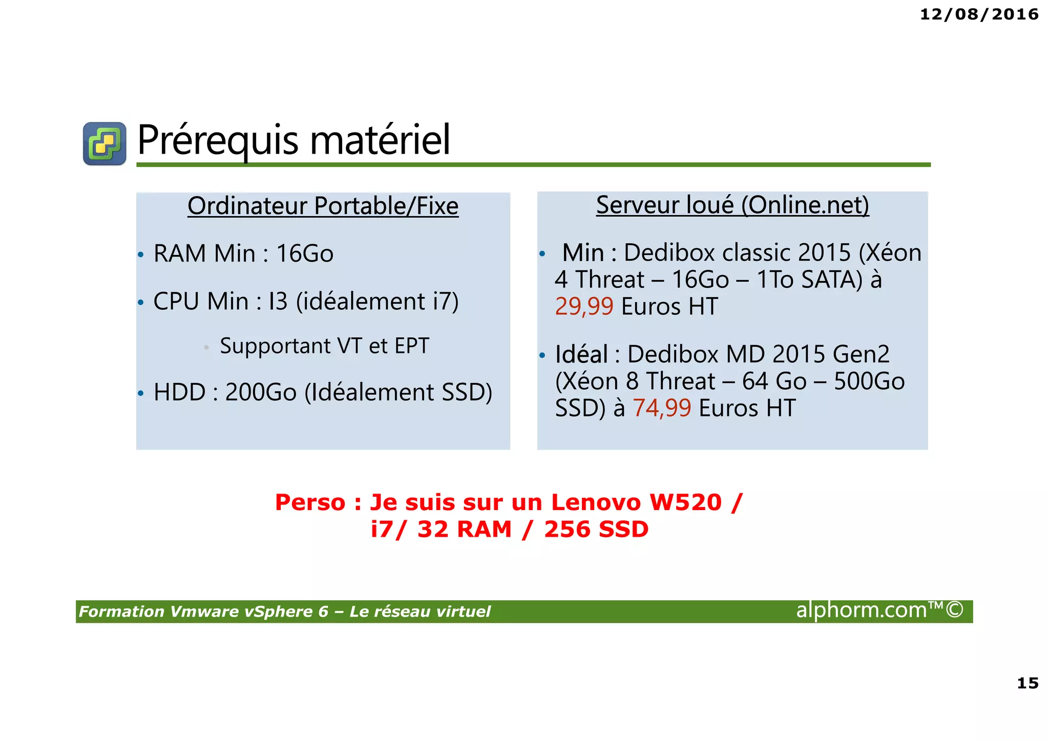 12/08/2016
15
Formation Vmware vSphere 6 – Le réseau virtuel alphorm.com™©
Prérequis matériel
Ordinateur Portable/Fixe
• RAM Min : 16Go
• CPU Min : I3 (idéalement i7)
• Supportant VT et EPT
• HDD : 200Go (Idéalement SSD)
Serveur loué (Online.net)
• Min : Dedibox classic 2015 (Xéon
4 Threat – 16Go – 1To SATA) à
29,99 Euros HT
• Idéal : Dedibox MD 2015 Gen2
(Xéon 8 Threat – 64 Go – 500Go
SSD) à 74,99 Euros HT
Perso : Je suis sur un Lenovo W520 /
i7/ 32 RAM / 256 SSD
 