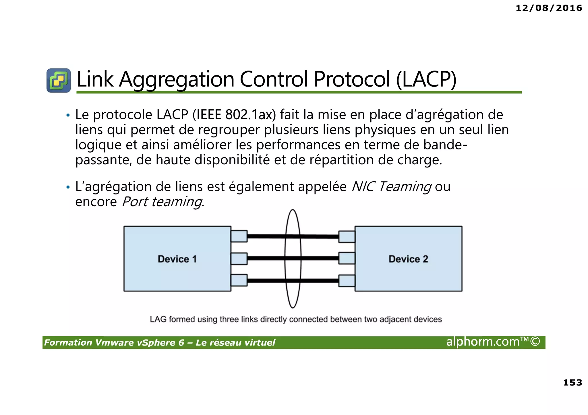 12/08/2016
153
Formation Vmware vSphere 6 – Le réseau virtuel alphorm.com™©
Link Aggregation Control Protocol (LACP)
• Le protocole LACP (IEEE 802.1ax) fait la mise en place d’agrégation de
liens qui permet de regrouper plusieurs liens physiques en un seul lien
logique et ainsi améliorer les performances en terme de bande-
passante, de haute disponibilité et de répartition de charge.
• L’agrégation de liens est également appelée NIC Teaming ou
encore Port teaming.
 