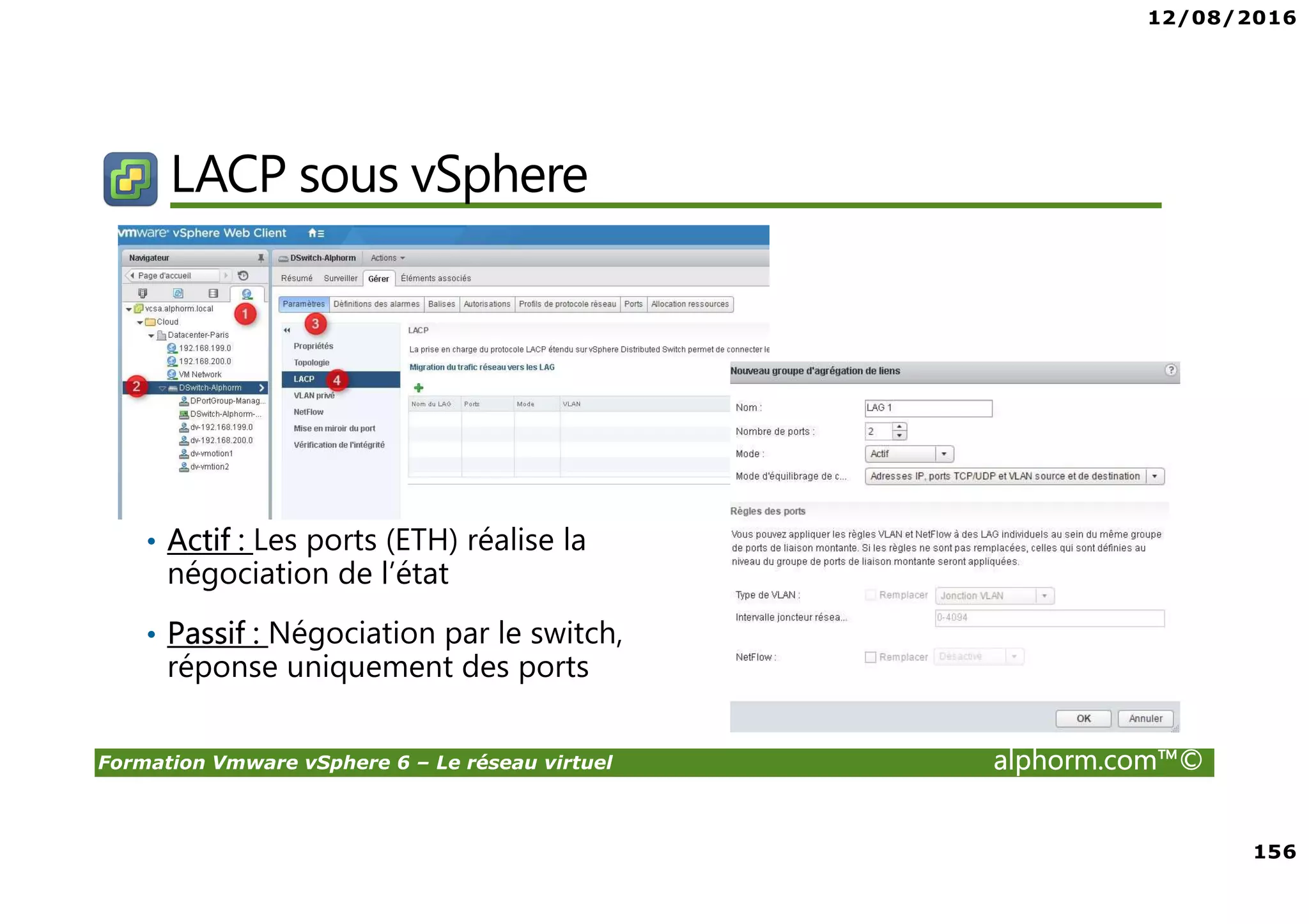 12/08/2016
156
Formation Vmware vSphere 6 – Le réseau virtuel alphorm.com™©
LACP sous vSphere
• Actif : Les ports (ETH) réalise la
négociation de l’état
• Passif : Négociation par le switch,
réponse uniquement des ports
 
