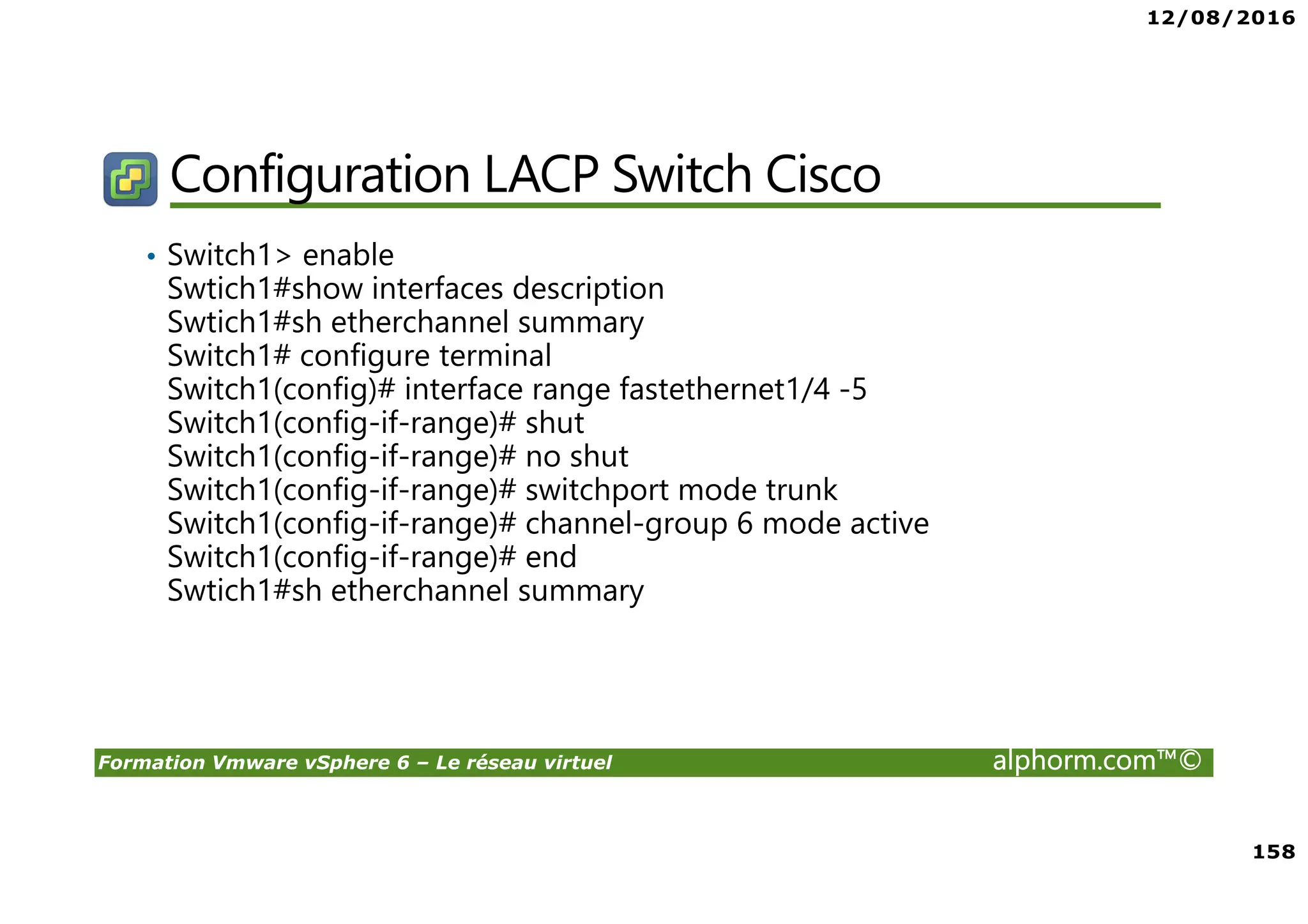 12/08/2016
158
Formation Vmware vSphere 6 – Le réseau virtuel alphorm.com™©
Configuration LACP Switch Cisco
• Switch1> enable
Swtich1#show interfaces description
Swtich1#sh etherchannel summary
Switch1# configure terminal
Switch1(config)# interface range fastethernet1/4 -5
Switch1(config-if-range)# shut
Switch1(config-if-range)# no shut
Switch1(config-if-range)# switchport mode trunk
Switch1(config-if-range)# channel-group 6 mode active
Switch1(config-if-range)# end
Swtich1#sh etherchannel summary
 