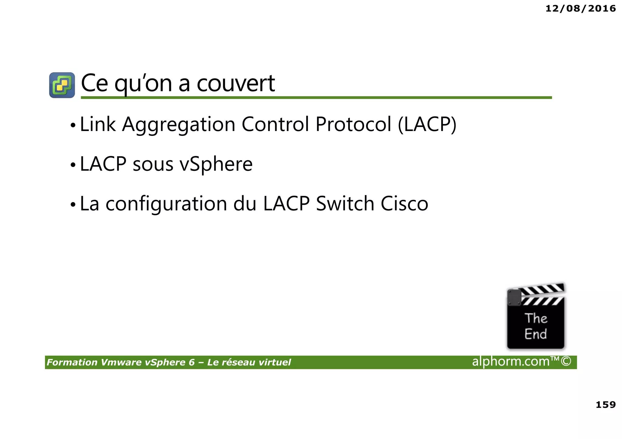 12/08/2016
159
Formation Vmware vSphere 6 – Le réseau virtuel alphorm.com™©
Ce qu’on a couvert
•Link Aggregation Control Protocol (LACP)
•LACP sous vSphere
•La configuration du LACP Switch Cisco
 