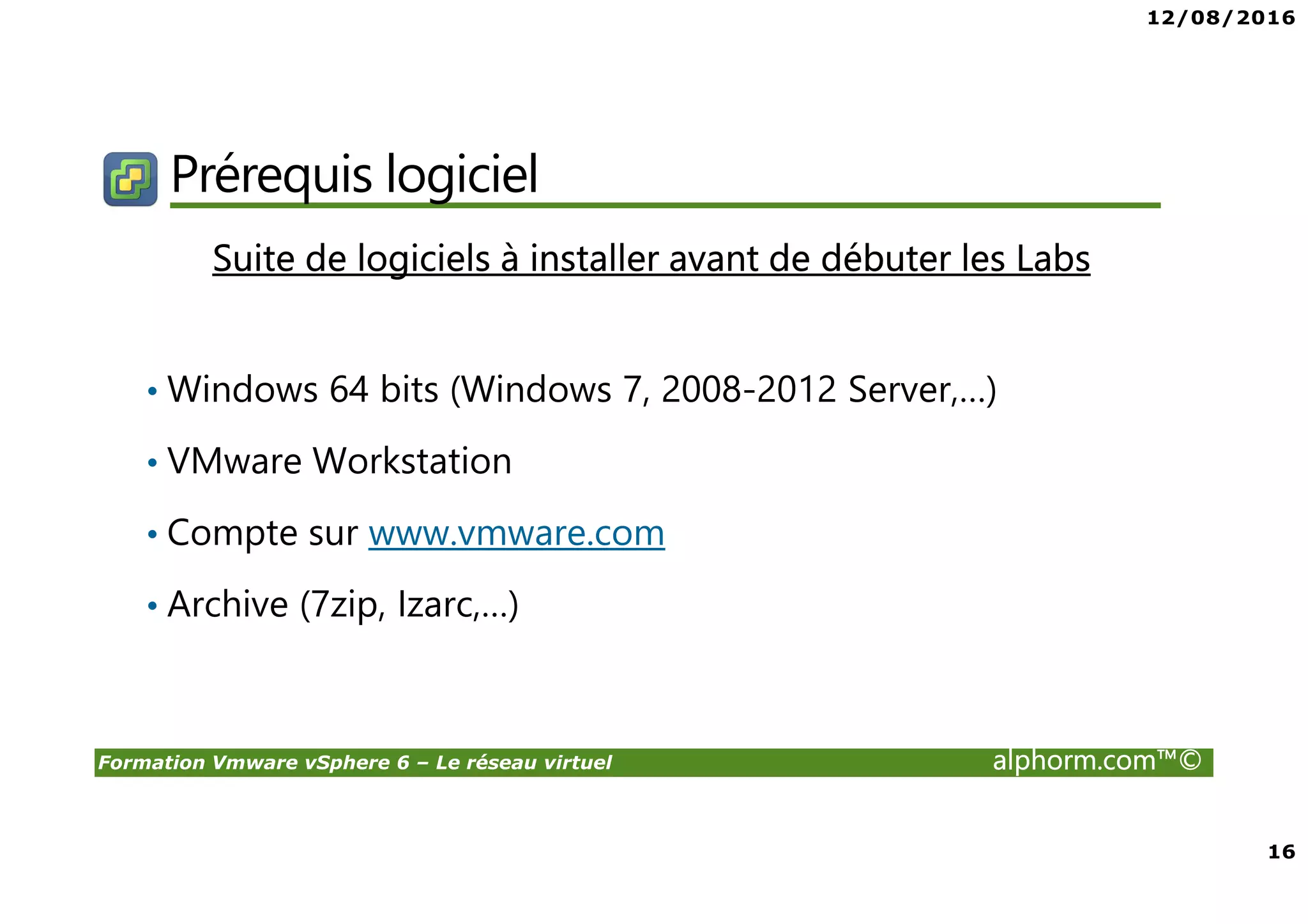 12/08/2016
16
Formation Vmware vSphere 6 – Le réseau virtuel alphorm.com™©
Prérequis logiciel
Suite de logiciels à installer avant de débuter les Labs
• Windows 64 bits (Windows 7, 2008-2012 Server,…)
• VMware Workstation
• Compte sur www.vmware.com
• Archive (7zip, Izarc,…)
 