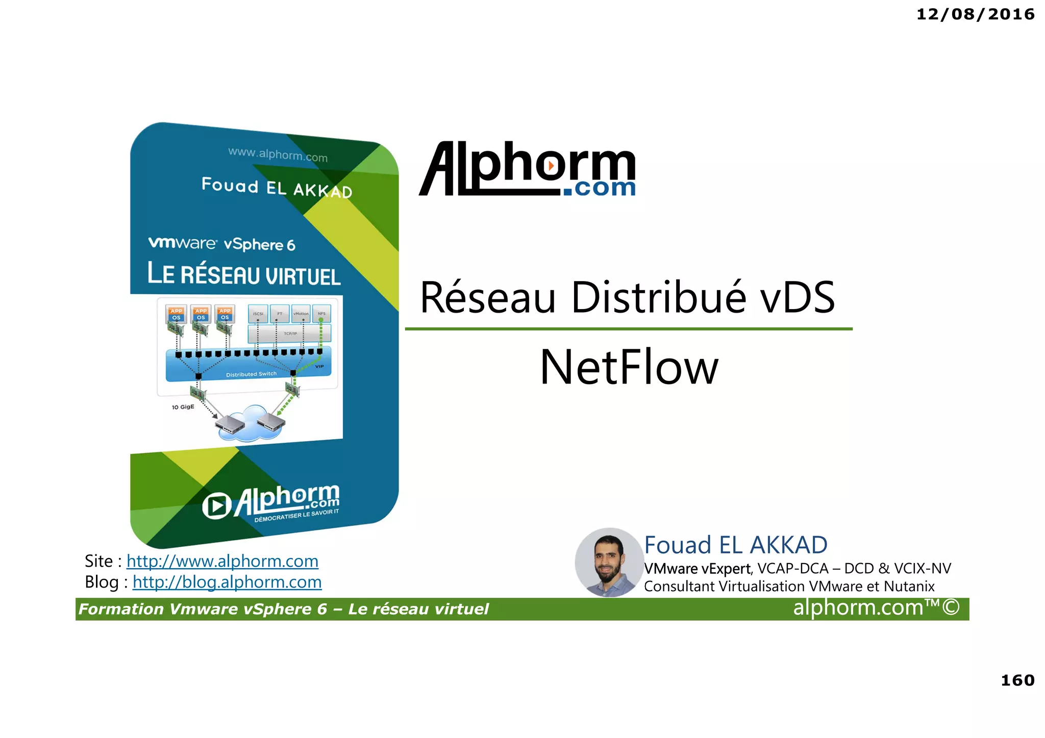 12/08/2016
160
Formation Vmware vSphere 6 – Le réseau virtuel alphorm.com™©
Fouad EL AKKAD
VMware vExpert, VCAP-DCA – DCD & VCIX-NV
Consultant Virtualisation VMware et Nutanix
NetFlow
Réseau Distribué vDS
Site : http://www.alphorm.com
Blog : http://blog.alphorm.com
 