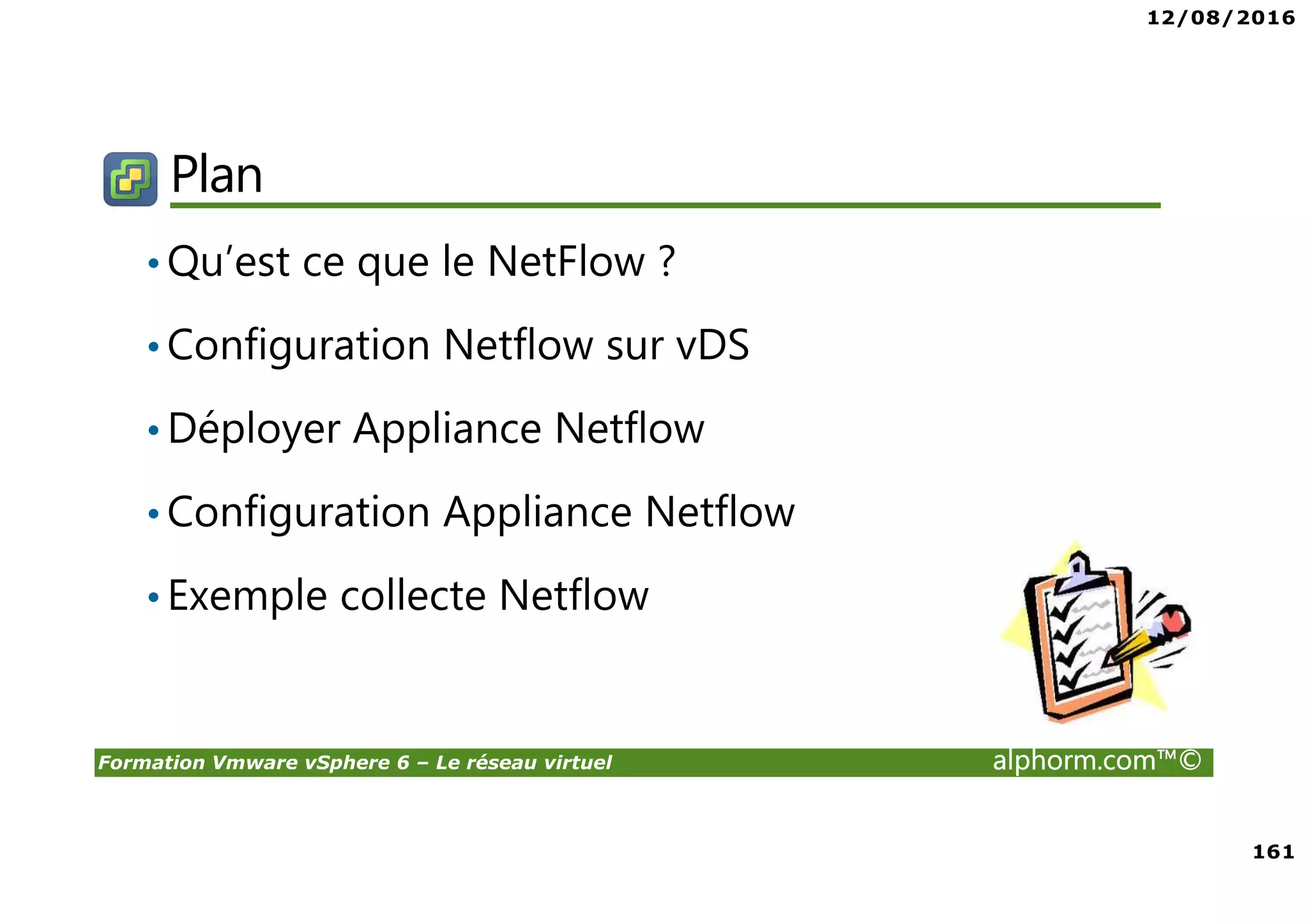 12/08/2016
161
Formation Vmware vSphere 6 – Le réseau virtuel alphorm.com™©
Plan
•Qu’est ce que le NetFlow ?
•Configuration Netflow sur vDS
•Déployer Appliance Netflow
•Configuration Appliance Netflow
•Exemple collecte Netflow
 
