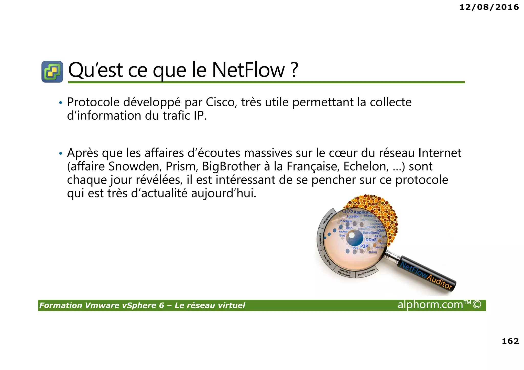12/08/2016
162
Formation Vmware vSphere 6 – Le réseau virtuel alphorm.com™©
Qu’est ce que le NetFlow ?
• Protocole développé par Cisco, très utile permettant la collecte
d’information du trafic IP.
• Après que les affaires d’écoutes massives sur le cœur du réseau Internet
(affaire Snowden, Prism, BigBrother à la Française, Echelon, …) sont
chaque jour révélées, il est intéressant de se pencher sur ce protocole
qui est très d’actualité aujourd’hui.
 