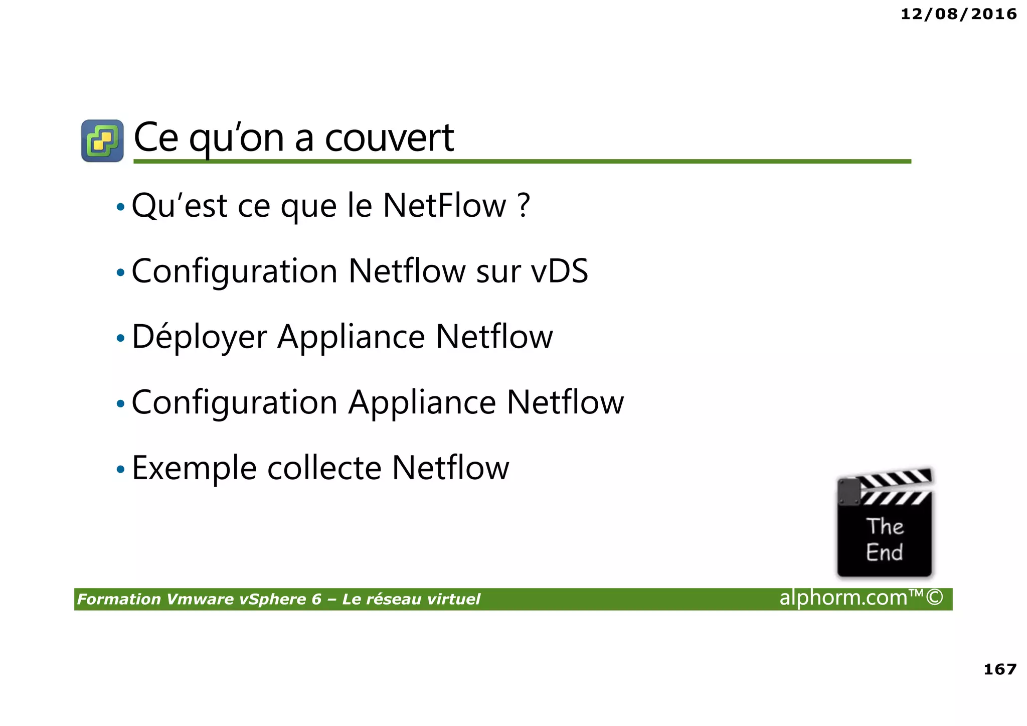 12/08/2016
167
Formation Vmware vSphere 6 – Le réseau virtuel alphorm.com™©
Ce qu’on a couvert
•Qu’est ce que le NetFlow ?
•Configuration Netflow sur vDS
•Déployer Appliance Netflow
•Configuration Appliance Netflow
•Exemple collecte Netflow
 