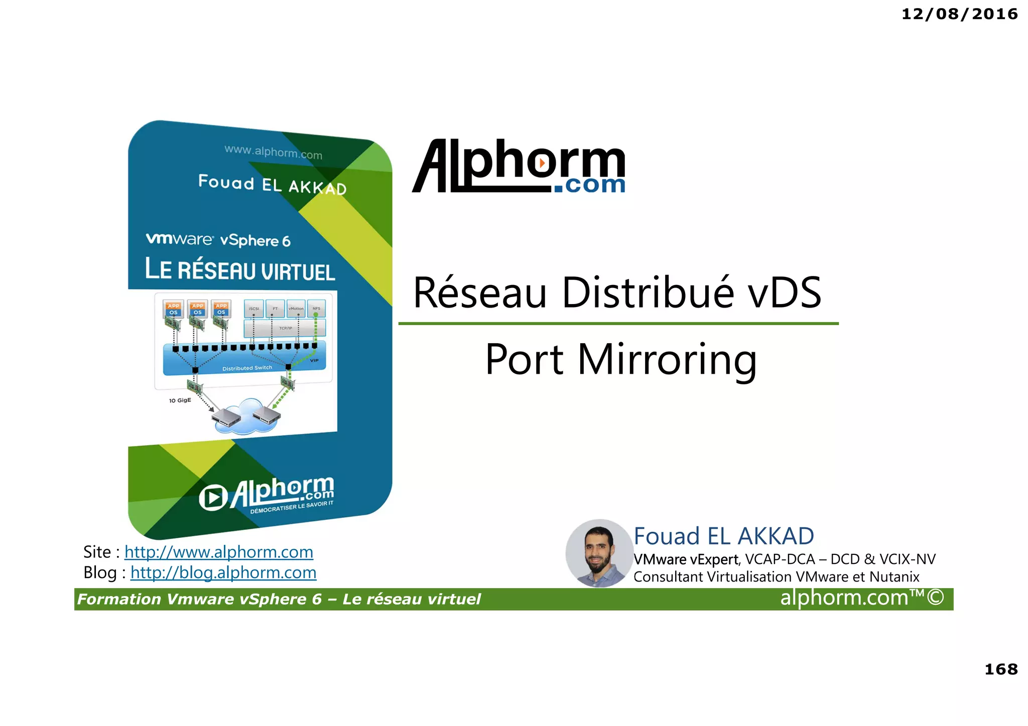 12/08/2016
168
Formation Vmware vSphere 6 – Le réseau virtuel alphorm.com™©
Fouad EL AKKAD
VMware vExpert, VCAP-DCA – DCD & VCIX-NV
Consultant Virtualisation VMware et Nutanix
Port Mirroring
Réseau Distribué vDS
Site : http://www.alphorm.com
Blog : http://blog.alphorm.com
 